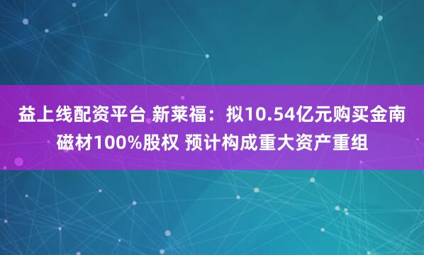 益上线配资平台 新莱福：拟10.54亿元购买金南磁材100%股权 预计构成重大资产重组