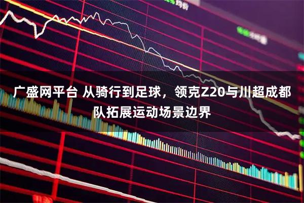 广盛网平台 从骑行到足球，领克Z20与川超成都队拓展运动场景边界