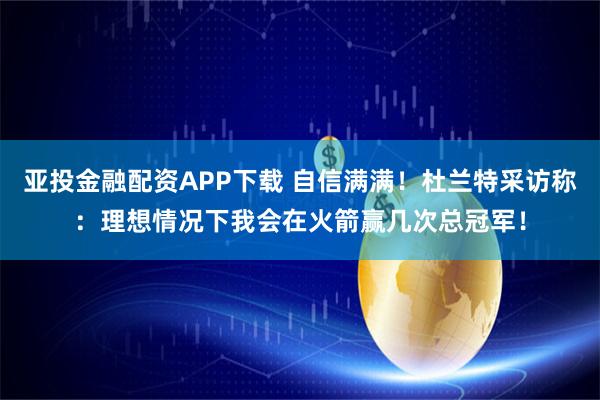 亚投金融配资APP下载 自信满满！杜兰特采访称：理想情况下我会在火箭赢几次总冠军！
