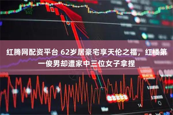 红腾网配资平台 62岁居豪宅享天伦之福，红楼第一俊男却遭家中三位女子拿捏