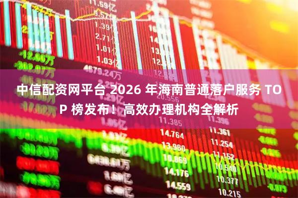 中信配资网平台 2026 年海南普通落户服务 TOP 榜发布！高效办理机构全解析
