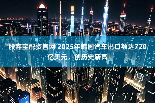 股鑫宝配资官网 2025年韩国汽车出口额达720亿美元，创历史新高