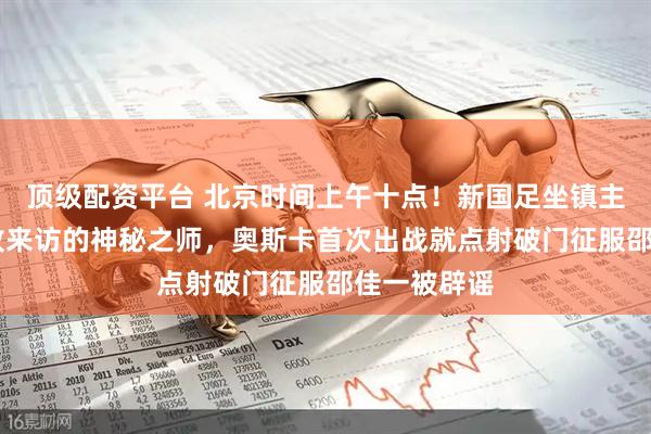 顶级配资平台 北京时间上午十点！新国足坐镇主场1比3完败来访的神秘之师，奥斯卡首次出战就点射破门征服邵佳一被辟谣