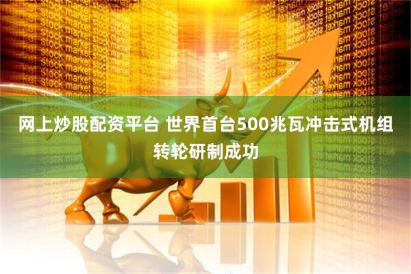 网上炒股配资平台 世界首台500兆瓦冲击式机组转轮研制成功