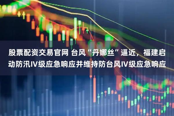 股票配资交易官网 台风“丹娜丝”逼近，福建启动防汛Ⅳ级应急响应并维持防台风Ⅳ级应急响应