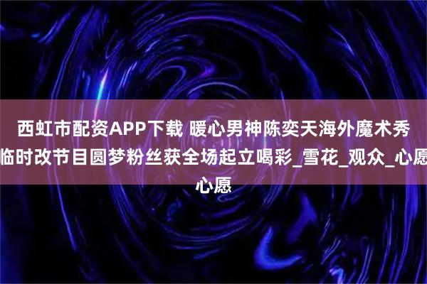 西虹市配资APP下载 暖心男神陈奕天海外魔术秀临时改节目圆梦粉丝获全场起立喝彩_雪花_观众_心愿