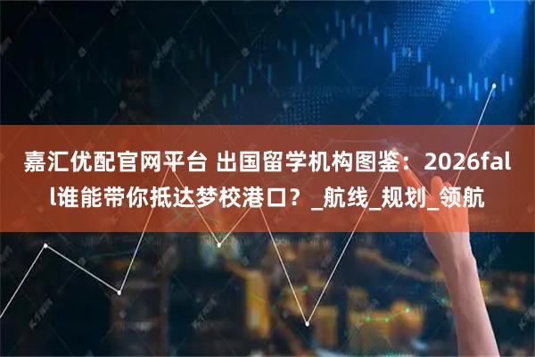 嘉汇优配官网平台 出国留学机构图鉴：2026fall谁能带你抵达梦校港口？_航线_规划_领航