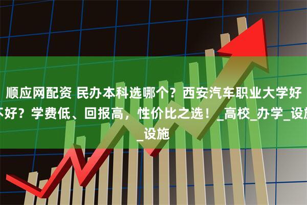 顺应网配资 民办本科选哪个？西安汽车职业大学好不好？学费低、回报高，性价比之选！_高校_办学_设施
