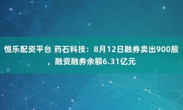 恒乐配资平台 药石科技：8月12日融券卖出900股，融资融券余额6.31亿元