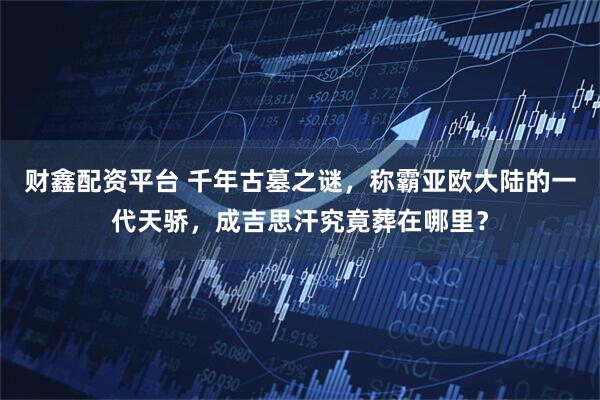 财鑫配资平台 千年古墓之谜，称霸亚欧大陆的一代天骄，成吉思汗究竟葬在哪里？